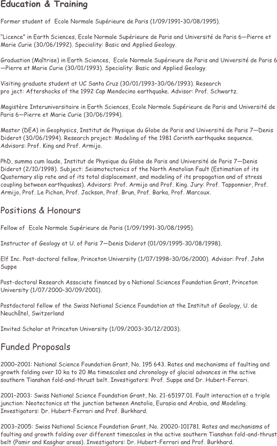Education & Training 

Former student of  Ecole Normale Suprieure de Paris (1/09/199130/08/1995). 

Licence in Earth Sciences, Ecole Normale Suprieure de Paris and Universit de Paris 6Pierre et Marie Curie (30/06/1992). Speciality: Basic and Applied Geology. 

Graduation (Matrise) in Earth Sciences,  Ecole Normale Suprieure de Paris and Universit de Paris 6Pierre et Marie Curie (30/01/1993). Speciality: Basic and Applied Geology. 

Visiting graduate student at UC Santa Cruz (30/01/199330/06/1993). Research 
pro ject: Aftershocks of the 1992 Cap Mendocino earthquake. Advisor: Prof. Schwartz. 

Magistre Interuniversitaire in Earth Sciences, Ecole Normale Suprieure de Paris and Universit de Paris 6Pierre et Marie Curie (30/06/1994).

Master (DEA) in Geophysics, Institut de Physique du Globe de Paris and Universit de Paris 7Denis Diderot (30/06/1994). Research project: Modeling of the 1981 Corinth earthquake sequence. Advisors: Prof. King and Prof. Armijo. 

PhD, summa cum laude, Institut de Physique du Globe de Paris and Universit de Paris 7Denis Diderot (2/10/1998). Subject: Seismotectonics of the North Anatolian Fault (Estimation of its Quaternary slip rate and of its total displacement, and modeling of its propagation and of stress coupling between earthquakes). Advisors: Prof. Armijo and Prof. King. Jury: Prof. Tapponnier, Prof. Armijo, Prof. Le Pichon, Prof. Jackson, Prof. Brun, Prof. Barka, Prof. Marcoux. 

Positions & Honours 

Fellow of  Ecole Normale Suprieure de Paris (1/09/1991-30/08/1995). 

Instructor of Geology at U. of Paris 7Denis Diderot (01/09/1995-30/08/1998). 

Elf Inc. Post-doctoral fellow, Princeton University (1/07/199830/06/2000). Advisor: Prof. John Suppe 

Post-doctoral Research Associate financed by a National Sciences Foundation Grant, Princeton University (1/07/200030/09/2001). 

Postdoctoral fellow of the Swiss National Science Foundation at the Institut of Geology, U. de Neuchtel, Switzerland 

Invited Scholar at Princeton University (1/09/200330/12/2003). 

Funded Proposals 

20002001: National Science Foundation Grant, No. 195 643. Rates and mechanisms of faulting and growth folding over 10 ka to 20 Ma timescales and chronology of glacial advances in the active southern Tianshan fold-and-thrust belt. Investigators: Prof. Suppe and Dr. Hubert-Ferrari. 

20012003: Swiss National Science Foundation Grant, No. 21-65197.01. Fault interaction at a triple junction: Neotectonics at the junction between Anatolia, Eurasia and Arabia, and Modeling. Investigators: Dr. Hubert-Ferrari and Prof. Burkhard. 

20032005: Swiss National Science Foundation Grant, No. 20020-101781. Rates and mechanisms of faulting and growth folding over different timescales in the active southern Tianshan fold-and-thrust belt (Pamir and Kasghar areas). Investigators: Dr. Hubert-Ferrari and Prof. Burkhard. 