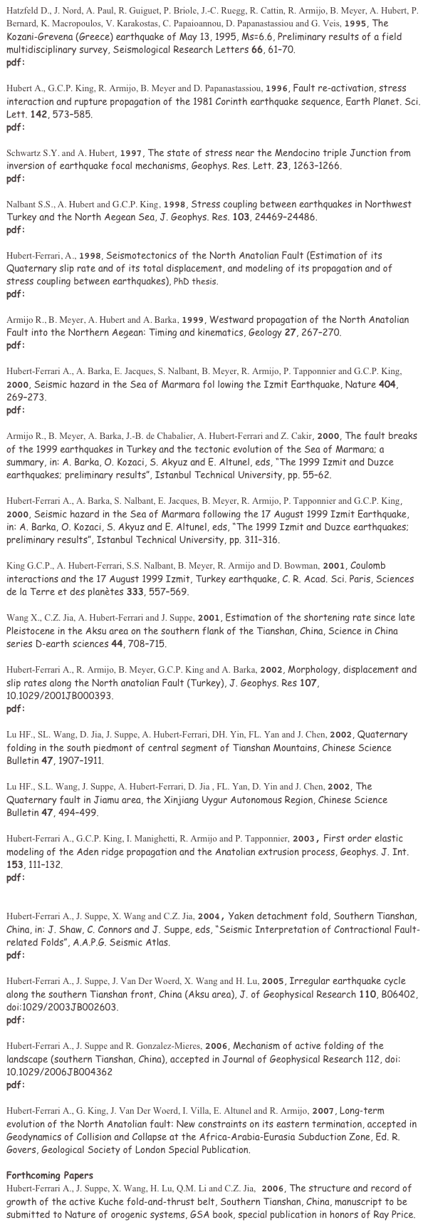 Hatzfeld D., J. Nord, A. Paul, R. Guiguet, P. Briole, J.-C. Ruegg, R. Cattin, R. Armijo, B. Meyer, A. Hubert, P. Bernard, K. Macropoulos, V. Karakostas, C. Papaioannou, D. Papanastassiou and G. Veis, 1995, The Kozani-Grevena (Greece) earthquake of May 13, 1995, Ms=6.6, Preliminary results of a field multidisciplinary survey, Seismological Research Letters 66, 6170. 
pdf: Seism_95Kozani.pdf

Hubert A., G.C.P. King, R. Armijo, B. Meyer and D. Papanastassiou, 1996, Fault re-activation, stress interaction and rupture propagation of the 1981 Corinth earthquake sequence, Earth Planet. Sci. Lett. 142, 573585. 
pdf: EPSL_95Corinth.pdf   ErratumEPSLPAPER95.pdf

Schwartz S.Y. and A. Hubert, 1997, The state of stress near the Mendocino triple Junction from inversion of earthquake focal mechanisms, Geophys. Res. Lett. 23, 12631266.  
pdf: GRL_97Mendocino.pdf

Nalbant S.S., A. Hubert and G.C.P. King, 1998, Stress coupling between earthquakes in Northwest Turkey and the North Aegean Sea, J. Geophys. Res. 103, 2446924486. pdf:JGR_98AegeanCoulomb.pdf

Hubert-Ferrari, A., 1998, Seismotectonics of the North Anatolian Fault (Estimation of its Quaternary slip rate and of its total displacement, and modeling of its propagation and of stress coupling between earthquakes), PhD thesis.
pdf:these_HubertFerrari.pdf 

Armijo R., B. Meyer, A. Hubert and A. Barka, 1999, Westward propagation of the North Anatolian Fault into the Northern Aegean: Timing and kinematics, Geology 27, 267270. 
pdf: Geology99_Dardanelles.pdf

Hubert-Ferrari A., A. Barka, E. Jacques, S. Nalbant, B. Meyer, R. Armijo, P. Tapponnier and G.C.P. King, 2000, Seismic hazard in the Sea of Marmara fol lowing the Izmit Earthquake, Nature 404, 269273. 
pdf: Nature00_CoulombIzmit.pdf    supplementinformation.doc

Armijo R., B. Meyer, A. Barka, J.-B. de Chabalier, A. Hubert-Ferrari and Z. Cakir, 2000, The fault breaks of the 1999 earthquakes in Turkey and the tectonic evolution of the Sea of Marmara; a summary, in: A. Barka, O. Kozaci, S. Akyuz and E. Altunel, eds, The 1999 Izmit and Duzce earthquakes; preliminary results, Istanbul Technical University, pp. 5562. 

Hubert-Ferrari A., A. Barka, S. Nalbant, E. Jacques, B. Meyer, R. Armijo, P. Tapponnier and G.C.P. King, 2000, Seismic hazard in the Sea of Marmara following the 17 August 1999 Izmit Earthquake, in: A. Barka, O. Kozaci, S. Akyuz and E. Altunel, eds, The 1999 Izmit and Duzce earthquakes; preliminary results, Istanbul Technical University, pp. 311316. 

King G.C.P., A. Hubert-Ferrari, S.S. Nalbant, B. Meyer, R. Armijo and D. Bowman, 2001, Coulomb interactions and the 17 August 1999 Izmit, Turkey earthquake, C. R. Acad. Sci. Paris, Sciences de la Terre et des plantes 333, 557569. 

Wang X., C.Z. Jia, A. Hubert-Ferrari and J. Suppe, 2001, Estimation of the shortening rate since late Pleistocene in the Aksu area on the southern flank of the Tianshan, China, Science in China series D-earth sciences 44, 708715. 

Hubert-Ferrari A., R. Armijo, B. Meyer, G.C.P. King and A. Barka, 2002, Morphology, displacement and slip rates along the North anatolian Fault (Turkey), J. Geophys. Res 107, 10.1029/2001JB000393. 
pdf: JGR_02NAF.pdf

Lu HF., SL. Wang, D. Jia, J. Suppe, A. Hubert-Ferrari, DH. Yin, FL. Yan and J. Chen, 2002, Quaternary folding in the south piedmont of central segment of Tianshan Mountains, Chinese Science Bulletin 47, 19071911. 

Lu HF., S.L. Wang, J. Suppe, A. Hubert-Ferrari, D. Jia , FL. Yan, D. Yin and J. Chen, 2002, The Quaternary fault in Jiamu area, the Xinjiang Uygur Autonomous Region, Chinese Science Bulletin 47, 494499. 

Hubert-Ferrari A., G.C.P. King, I. Manighetti, R. Armijo and P. Tapponnier, 2003, First order elastic modeling of the Aden ridge propagation and the Anatolian extrusion process, Geophys. J. Int. 153, 111132. 
pdf: GJI_03Propagationpaper.pdf


Hubert-Ferrari A., J. Suppe, X. Wang and C.Z. Jia, 2004, Yaken detachment fold, Southern Tianshan, China, in: J. Shaw, C. Connors and J. Suppe, eds, Seismic Interpretation of Contractional Fault-related Folds, A.A.P.G. Seismic Atlas. 
pdf: Atlas04_Yakeng.pdf

Hubert-Ferrari A., J. Suppe, J. Van Der Woerd, X. Wang and H. Lu, 2005, Irregular earthquake cycle along the southern Tianshan front, China (Aksu area), J. of Geophysical Research 110, B06402, doi:1029/2003JB002603. 
pdf: JGR-05Aksu.pdf

Hubert-Ferrari A., J. Suppe and R. Gonzalez-Mieres, 2006, Mechanism of active folding of the landscape (southern Tianshan, China), accepted in Journal of Geophysical Research 112, doi: 10.1029/2006JB004362
pdf:JGR06_HubertFerrari.pdf

Hubert-Ferrari A., G. King, J. Van Der Woerd, I. Villa, E. Altunel and R. Armijo, 2007, Long-term evolution of the North Anatolian fault: New constraints on its eastern termination, accepted in Geodynamics of Collision and Collapse at the Africa-Arabia-Eurasia Subduction Zone, Ed. R. Govers, Geological Society of London Special Publication.

Forthcoming Papers 
Hubert-Ferrari A., J. Suppe, X. Wang, H. Lu, Q.M. Li and C.Z. Jia, 2006, The structure and record of growth of the active Kuche fold-and-thrust belt, Southern Tianshan, China, manuscript to be submitted to Nature of orogenic systems, GSA book, special publication in honors of Ray Price.