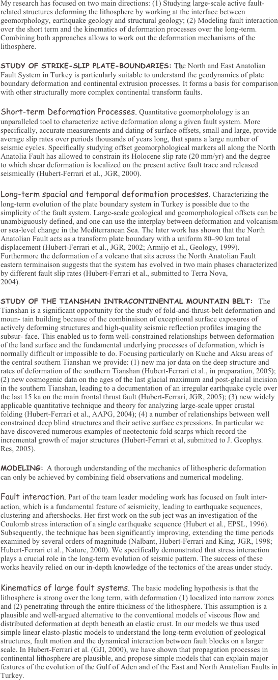 My research has focused on two main directions: (1) Studying large-scale active fault-related structures deforming the lithosphere by working at the interface between geomorphology, earthquake geology and structural geology; (2) Modeling fault interaction over the short term and the kinematics of deformation processes over the long-term. Combining both approaches allows to work out the deformation mechanisms of the lithosphere. 

STUDY OF STRIKE-SLIP PLATE-BOUNDARIES: The North and East Anatolian Fault System in Turkey is particularly suitable to understand the geodynamics of plate boundary deformation and continental extrusion processes. It forms a basis for comparison with other structurally more complex continental transform faults. 

Short-term Deformation Processes. Quantitative geomorpholology is an unparalleled tool to characterize active deformation along a given fault system. More specifically, accurate measurements and dating of surface offsets, small and large, provide average slip rates over periods thousands of years long, that spans a large number of seismic cycles. Specifically studying offset geomorphological markers all along the North Anatolia Fault has allowed to constrain its Holocene slip rate (20 mm/yr) and the degree to which shear deformation is localized on the present active fault trace and released seismically (Hubert-Ferrari et al., JGR, 2000). 

Long-term spacial and temporal deformation processes. Characterizing the long-term evolution of the plate boundary system in Turkey is possible due to the simplicity of the fault system. Large-scale geological and geomorphological offsets can be unambiguously defined, and one can use the interplay between deformation and volcanism or sea-level change in the Mediterranean Sea. The later work has shown that the North Anatolian Fault acts as a transform plate boundary with a uniform 8090 km total displacement (Hubert-Ferrari et al., JGR, 2002; Armijo et al., Geology, 1999). Furthermore the deformation of a volcano that sits across the North Anatolian Fault eastern terminaison suggests that the system has evolved in two main phases characterized by different fault slip rates (Hubert-Ferrari et al., submitted to Terra Nova, 
2004). 

STUDY OF THE TIANSHAN INTRACONTINENTAL MOUNTAIN BELT:  The Tianshan is a significant opportunity for the study of fold-and-thrust-belt deformation and moun- tain building because of the combinaison of exceptional surface exposures of actively deforming structures and high-quality seismic reflection profiles imaging the subsur- face. This enabled us to form well-constrained relationships between deformation of the land surface and the fundamental underlying processes of deformation, which is normally difficult or impossible to do. Focusing particularly on Kuche and Aksu areas of the central southern Tianshan we provide: (1) new ma jor data on the deep structure and rates of deformation of the southern Tianshan (Hubert-Ferrari et al., in preparation, 2005); (2) new cosmogenic data on the ages of the last glacial maximum and post-glacial incision in the southern Tianshan, leading to a documentation of an irregular earthquake cycle over the last 15 ka on the main frontal thrust fault (Hubert-Ferrari, JGR, 2005); (3) new widely applicable quantitative technique and theory for analyzing large-scale upper crustal folding (Hubert-Ferrari et al., AAPG, 2004); (4) a number of relationships between well constrained deep blind structures and their active surface expressions. In particular we have discovered numerous examples of neotectonic fold scarps which record the incremental growth of major structures (Hubert-Ferrari et al, submitted to J. Geophys. Res, 2005). 

MODELING: A thorough understanding of the mechanics of lithospheric deformation can only be achieved by combining field observations and numerical modeling. 

Fault interaction. Part of the team leader modeling work has focused on fault inter- action, which is a fundamental feature of seismicity, leading to earthquake sequences, clustering and aftershocks. Her first work on the sub ject was an investigation of the Coulomb stress interaction of a single earthquake sequence (Hubert et al., EPSL, 1996). Subsequently, the technique has been significantly improving, extending the time periods examined by several orders of magnitude (Nalbant, Hubert-Ferrari and King, JGR, 1998; Hubert-Ferrari et al., Nature, 2000). We specifically demonstrated that stress interaction plays a crucial role in the long-term evolution of seismic pattern. The success of these works heavily relied on our in-depth knowledge of the tectonics of the areas under study. 

Kinematics of large fault systems. The basic modeling hypothesis is that the lithosphere is strong over the long term, with deformation (1) localized into narrow zones and (2) penetrating through the entire thickness of the lithosphere. This assumption is a plausible and well-argued alternative to the conventional models of viscous flow and distributed deformation at depth beneath an elastic crust. In our models we thus used simple linear elasto-plastic models to understand the long-term evolution of geological structures, fault motion and the dynamical interaction between fault blocks on a larger scale. In Hubert-Ferrari et al. (GJI, 2000), we have shown that propagation processes in continental lithosphere are plausible, and propose simple models that can explain major features of the evolution of the Gulf of Aden and of the East and North Anatolian Faults in Turkey. 
