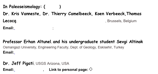 In Paleoseismology: (Details)
Dr. Kris Vanneste, Dr. Thierry Camelbeeck, Koen Verbeeck,Thomas Lecocq, Royal Observatory of Belgium, Section of Seismology, Brussels, Belgium
Email: kris.vanneste@oma.be; thierry.camelbeeck@oma.be 

Professor Erhan Altunel, and his undergraduate student Sevgi Altinok 
Osmangazi University, Engineering Faculty, Dept. of Geology, Eskisehir, Turkey
Email: ealtunel@ogu.edu.tr

Dr. Jeff Pigati, USGS Arizona, USA
Email: jpigati@usgs.gov,     Link to personal page:  