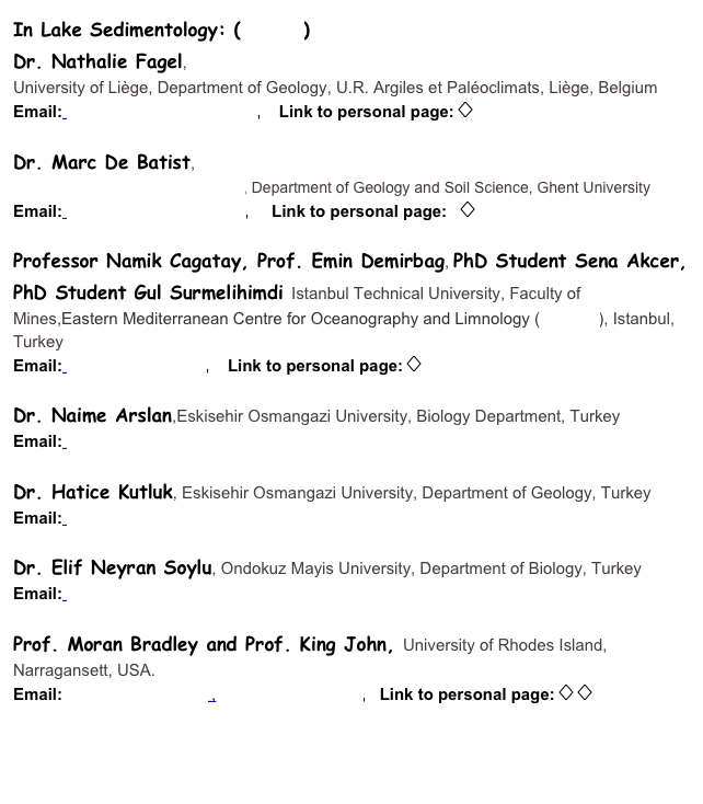 In Lake Sedimentology: (Details)
Dr. Nathalie Fagel, 
University of Lige, Department of Geology, U.R. Argiles et Paloclimats, Lige, Belgium
Email: Nathalie.Fagel@ulg.ac.be,    Link to personal page: 

Dr. Marc De Batist, 
Renard Centre of Marine Geology, Department of Geology and Soil Science, Ghent University
Email: Marc.DeBatist@UGent.be,     Link to personal page:   

Professor Namik Cagatay, Prof. Emin Demirbag, PhD Student Sena Akcer, PhD Student Gul Surmelihimdi Istanbul Technical University, Faculty of Mines,Eastern Mediterranean Centre for Oceanography and Limnology (EMCOL), Istanbul, Turkey
Email: cagatay@itu.edu.tr,    Link to personal page: 

Dr. Naime Arslan,Eskisehir Osmangazi University, Biology Department, Turkey
Email: narslan@ogu.edu.tr

Dr. Hatice Kutluk, Eskisehir Osmangazi University, Department of Geology, Turkey
Email: hkutluk@ogu.edu.tr

Dr. Elif Neyran Soylu, Ondokuz Mayis University, Department of Biology, Turkey
Email: enkutluk@omu.edu.tr

Prof. Moran Bradley and Prof. King John, University of Rhodes Island, Narragansett, USA. 
Email:moran@gso.uri.edu ,   jking@gso.uri.edu,   Link to personal page:  



